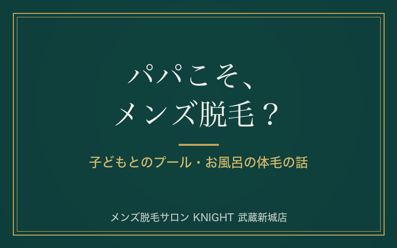 パパこそメンズ脱毛？子どもとのプール・お風呂で気になる体毛の話｜KNIGHT武蔵新城店